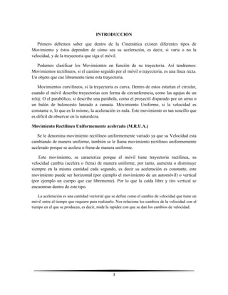 INTRODUCCION
Primero debemos saber que dentro de la Cinemática existen diferentes tipos de
Movimiento y éstos dependen de cómo sea su aceleración, es decir, si varía o no la
velocidad, y de la trayectoria que siga el móvil.
Podemos clasificar los Movimientos en función de su trayectoria. Así tendremos:
Movimientos rectilíneos, si el camino seguido por el móvil o trayectoria, es una línea recta.
Un objeto que cae libremente tiene esta trayectoria.
Movimientos curvilíneos, si la trayectoria es curva. Dentro de estos estarían el circular,
cuando el móvil describe trayectorias con forma de circunferencia, como las agujas de un
reloj; O el parabólico, si describe una parábola, como el proyectil disparado por un arma o
un balón de baloncesto lanzado a canasta. Movimiento Uniforme, si la velocidad es
constante o, lo que es lo mismo, la aceleración es nula. Este movimiento es tan sencillo que
es difícil de observar en la naturaleza.
Movimiento Rectilíneo Uniformemente acelerado (M.R.U.A.)
Se le denomina movimiento rectilíneo uniformemente variado ya que su Velocidad esta
cambiando de manera uniforme, también se le llama movimiento rectilíneo uniformemente
acelerado porque se acelera o frena de manera uniforme.
Este movimiento, se caracteriza porque el móvil tiene trayectoria rectilínea, su
velocidad cambia (acelera o frena) de manera uniforme, por tanto, aumenta o disminuye
siempre en la misma cantidad cada segundo, es decir su aceleración es constante, este
movimiento puede ser horizontal (por ejemplo el movimiento de un automóvil) o vertical
(por ejemplo un cuerpo que cae libremente). Por lo que la caída libre y tiro vertical se
encuentran dentro de este tipo.
La aceleración es una cantidad vectorial que se define como el cambio de velocidad que tiene un
móvil entre el tiempo que requiere para realizarlo. Nos relaciona los cambios de la velocidad con el
tiempo en el que se producen, es decir, mide la rapidez con que se dan los cambios de velocidad.

3

 