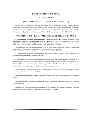 DESCUBRIMIENTO DEL MRUA
GALILEO GALILEI
(Pisa, 15 de febrero de 1564 - Florencia, 8 de enero de 1642)
Fue un físico y astrónomo italiano que, junto con el astrónomo alemán Johannes Kepler,
comenzó la revolución científica que culminó con la obra del físico inglés Isaac Newton. Su nombre
completo era Galileo Galilei, a pesar de que izo varios descubrimientos importantes, uno ellos fue
El Movimiento Rectilíneo Uniformemente Acelerado descubierto en octubre del año 1604.

MOVIMIENTO RECTILINEO UNIFORMEMENTE ACELERADO (MRUA)
El Movimiento rectilíneo uniformemente acelerado (MRUA), también conocido como
movimiento rectilíneo uniformemente variado (MRUV), es aquel en el que un móvil se desplaza
sobre una trayectoria recta estando sometido a una aceleración constante.
Un ejemplo de este tipo de movimiento es el de caída libre vertical, en el cual la aceleración
interviniente, y considerada constante, es la que corresponde a la gravedad.
El movimiento rectilíneo uniformemente acelerado (MRUA) es un caso particular del
movimiento uniformemente acelerado (MUA).
El movimiento rectilíneo uniformemente acelerado es un tipo de movimiento frecuente en la
naturaleza. Una bola que rueda por un plano inclinado o una piedra que cae en el vacío desde lo alto
de un edificio son cuerpos que se mueven ganando velocidad con el tiempo de un modo
aproximadamente uniforme; es decir, con una aceleración constante.
Este es el significado del movimiento uniformemente acelerado, el cual “en tiempos iguales,
adquiere iguales incrementos de rapidez”.
En este tipo de movimiento sobre la partícula u objeto actúa una fuerza que puede ser externa o
interna.
En este movimiento la velocidad es variable, nunca permanece constante; lo que si es constante
es la aceleración.
Entenderemos como aceleración la variación de la velocidad con respecto al tiempo. Pudiendo
ser este cambio en la magnitud (rapidez), en la dirección o en ambos.

4

 