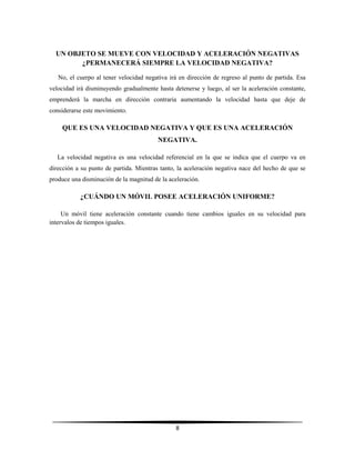 UN OBJETO SE MUEVE CON VELOCIDAD Y ACELERACIÓN NEGATIVAS
¿PERMANECERÁ SIEMPRE LA VELOCIDAD NEGATIVA?
No, el cuerpo al tener velocidad negativa irá en dirección de regreso al punto de partida. Esa
velocidad irá disminuyendo gradualmente hasta detenerse y luego, al ser la aceleración constante,
emprenderá la marcha en dirección contraria aumentando la velocidad hasta que deje de
considerarse este movimiento.

QUE ES UNA VELOCIDAD NEGATIVA Y QUE ES UNA ACELERACIÓN
NEGATIVA.
La velocidad negativa es una velocidad referencial en la que se indica que el cuerpo va en
dirección a su punto de partida. Mientras tanto, la aceleración negativa nace del hecho de que se
produce una disminución de la magnitud de la aceleración.

¿CUÁNDO UN MÓVIL POSEE ACELERACIÓN UNIFORME?
Un móvil tiene aceleración constante cuando tiene cambios iguales en su velocidad para
intervalos de tiempos iguales.

8

 