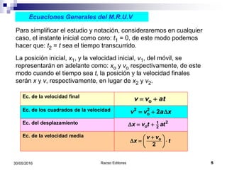 Racso Editores 530/05/2016
Ecuaciones Generales del M.R.U.V
Para simplificar el estudio y notación, consideraremos en cualquier
caso, el instante inicial como cero: t1 = 0, de este modo podemos
hacer que: t2 = t sea el tiempo transcurrido.
La posición inicial, x1, y la velocidad inicial, v1, del móvil, se
representarán en adelante como: xo y vo respectivamente, de este
modo cuando el tiempo sea t, la posición y la velocidad finales
serán x y v, respectivamente, en lugar de x2 y v2.
Ec. de la velocidad media
Ec. del desplazamiento
Ec. de los cuadrados de la velocidad
Ec. de la velocidad final
ov v at 
o
2
v v
x t
 
D   
 
2 2
o 2v v a x  D
21
2ox v t atD  
 