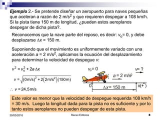 Racso Editores 830/05/2016
Ejemplo 2.- Se pretende diseñar un aeropuerto para naves pequeñas
que aceleran a razón de 2 m/s2 y que requieren despegar a 108 km/h.
Si la pista tiene 150 m de longitud, ¿pueden estos aeroplanos
despegar de dicha pista?.
Reconocemos que la nave parte del reposo, es decir: vo= 0, y debe
desplazarse Dx = 150 m.
Suponiendo que el movimiento es uniformemente variado con una
aceleración a = 2 m/s2, aplicamos la ecuación del desplazamiento
para determinar la velocidad de despegue v:
vo= 0 v= ?
Dx= 150 m
a = 2 m/s2
x(+ )0
D2 2
o= + 2v v a x
    2 2
= 0m/s + 2 2m/s 150mv
 = 24,5m/sv
Este valor es menor que la velocidad de despegue requerida 108 km/h
= 30 m/s. Luego la longitud dada para la pista no es suficiente y por lo
tanto estos aeroplanos no pueden despegar de esta pista.
 
