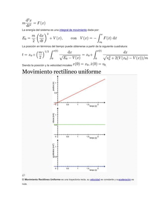 La energía del sistema es una integral de movimiento dada por:
La posición en términos del tiempo puede obtenerse a partir de la siguiente cuadratura:
Siendo la posición y la velocidad iniciales .
Movimiento rectilíneo uniforme
El Movimiento Rectilíneo Uniforme es una trayectoria recta, su velocidad es constante y suaceleración es
nula.
 