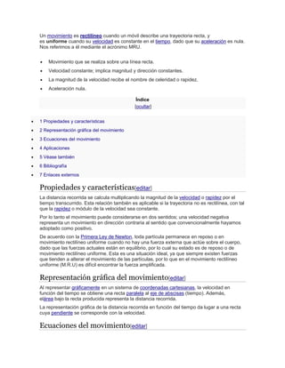 Un movimiento es rectilíneo cuando un móvil describe una trayectoria recta, y
es uniforme cuando su velocidad es constante en el tiempo, dado que su aceleración es nula.
Nos referimos a él mediante el acrónimo MRU.
 Movimiento que se realiza sobre una línea recta.
 Velocidad constante; implica magnitud y dirección constantes.
 La magnitud de la velocidad recibe el nombre de celeridad o rapidez.
 Aceleración nula.
Índice
[ocultar]
 1 Propiedades y características
 2 Representación gráfica del movimiento
 3 Ecuaciones del movimiento
 4 Aplicaciones
 5 Véase también
 6 Bibliografía
 7 Enlaces externos
Propiedades y características[editar]
La distancia recorrida se calcula multiplicando la magnitud de la velocidad o rapidez por el
tiempo transcurrido. Esta relación también es aplicable si la trayectoria no es rectilínea, con tal
que la rapidez o módulo de la velocidad sea constante.
Por lo tanto el movimiento puede considerarse en dos sentidos; una velocidad negativa
representa un movimiento en dirección contraria al sentido que convencionalmente hayamos
adoptado como positivo.
De acuerdo con la Primera Ley de Newton, toda partícula permanece en reposo o en
movimiento rectilíneo uniforme cuando no hay una fuerza externa que actúe sobre el cuerpo,
dado que las fuerzas actuales están en equilibrio, por lo cual su estado es de reposo o de
movimiento rectilíneo uniforme. Esta es una situación ideal, ya que siempre existen fuerzas
que tienden a alterar el movimiento de las partículas, por lo que en el movimiento rectilíneo
uniforme (M.R.U) es difícil encontrar la fuerza amplificada.
Representación gráfica del movimiento[editar]
Al representar gráficamente en un sistema de coordenadas cartesianas, la velocidad en
función del tiempo se obtiene una recta paralela al eje de abscisas (tiempo). Además,
elárea bajo la recta producida representa la distancia recorrida.
La representación gráfica de la distancia recorrida en función del tiempo da lugar a una recta
cuya pendiente se corresponde con la velocidad.
Ecuaciones del movimiento[editar]
 