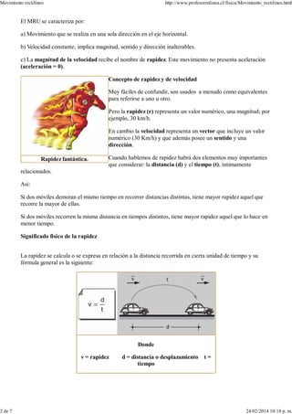 Rapidez fantástica.
El MRU se caracteriza por:
a) Movimiento que se realiza en una sola dirección en el eje horizontal.
b) Velocidad constante; implica magnitud, sentido y dirección inalterables.
c) La magnitud de la velocidad recibe el nombre de rapidez. Este movimiento no presenta aceleración
(aceleración = 0).
Concepto de rapidez y de velocidad
Muy fáciles de confundir, son usados a menudo como equivalentes
para referirse a uno u otro.
Pero la rapidez (r) representa un valor numérico, una magnitud; por
ejemplo, 30 km/h.
En cambio la velocidad representa un vector que incluye un valor
numérico (30 Km/h) y que además posee un sentido y una
dirección.
Cuando hablemos de rapidez habrá dos elementos muy importantes
que considerar: la distancia (d) y el tiempo (t), íntimamente
relacionados.
Así:
Si dos móviles demoran el mismo tiempo en recorrer distancias distintas, tiene mayor rapidez aquel que
recorre la mayor de ellas.
Si dos móviles recorren la misma distancia en tiempos distintos, tiene mayor rapidez aquel que lo hace en
menor tiempo.
Significado físico de la rapidez
La rapidez se calcula o se expresa en relación a la distancia recorrida en cierta unidad de tiempo y su
fórmula general es la siguiente:
Donde
v = rapidez d = distancia o desplazamiento t =
tiempo
Movimiento rectilíneo http://www.profesorenlinea.cl/fisica/Movimiento_rectilineo.html
2 de 7 24/02/2014 10:18 p. m.
 
