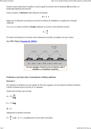 Usamos v para representar la rapidez, la cual es igual al cociente entre la distancia (d) recorrida y el
tiempo (t) empleado para hacerlo.
Como corolario, la distancia estará dada por la fórmula:
Según esta, la distancia recorrida por un móvil se obtiene de multiplicar su rapidez por el tiempo
empleado.
A su vez, si se quiere calcular el tiempo empleado en recorrer cierta distancia usamos
El tiempo está dado por el cociente entre la distancia recorrida y la rapidez con que se hace.
Ver: PSU: Física; Pregunta 04_2005(2)
En este ejemplo, el móvil recorre 8 metros cada 2
segundos y se mantiene constante.
Problemas o ejercicios sobre el movimiento rectilíneo uniforme:
Ejercicio 1
Un automóvil se desplaza con una rapidez de 30 m por segundo, con movimiento rectilíneo uniforme.
Calcule la distancia que recorrerá en 12 segundos.
Analicemos los datos que nos dan:
Apliquemos la fórmula conocida:
y reemplacemos con los datos conocidos:
Movimiento rectilíneo http://www.profesorenlinea.cl/fisica/Movimiento_rectilineo.html
3 de 7 24/02/2014 10:18 p. m.
 