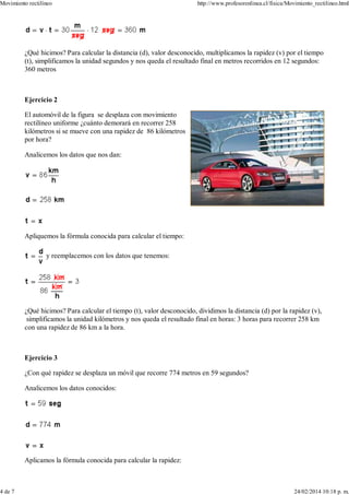 ¿Qué hicimos? Para calcular la distancia (d), valor desconocido, multiplicamos la rapidez (v) por el tiempo
(t), simplificamos la unidad segundos y nos queda el resultado final en metros recorridos en 12 segundos:
360 metros
Ejercicio 2
El automóvil de la figura se desplaza con movimiento
rectilíneo uniforme ¿cuánto demorará en recorrer 258
kilómetros si se mueve con una rapidez de 86 kilómetros
por hora?
Analicemos los datos que nos dan:
Apliquemos la fórmula conocida para calcular el tiempo:
y reemplacemos con los datos que tenemos:
¿Qué hicimos? Para calcular el tiempo (t), valor desconocido, dividimos la distancia (d) por la rapidez (v),
simplificamos la unidad kilómetros y nos queda el resultado final en horas: 3 horas para recorrer 258 km
con una rapidez de 86 km a la hora.
Ejercicio 3
¿Con qué rapidez se desplaza un móvil que recorre 774 metros en 59 segundos?
Analicemos los datos conocidos:
Aplicamos la fórmula conocida para calcular la rapidez:
Movimiento rectilíneo http://www.profesorenlinea.cl/fisica/Movimiento_rectilineo.html
4 de 7 24/02/2014 10:18 p. m.
 