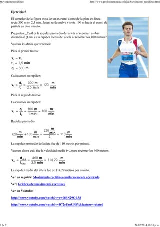 Ejercicio 5
El corredor de la figura trota de un extremo a otro de la pista en línea
recta 300 m en 2,5 min., luego se devuelve y trota 100 m hacia el punto de
partida en otro minuto.
Preguntas: ¿Cuál es la rapidez promedio del atleta al recorrer ambas
distancias? ¿Cuál es la rapidez media del atleta al recorrer los 400 metros?
Veamos los datos que tenemos:
Para el primer tramo:
Calculamos su rapidez:
Para el segundo tramo:
Calculamos su rapidez:
Rapidez promedio:
La rapidez promedio del atleta fue de 110 metros por minuto.
Veamos ahora cuál fue la velocidad media (vm)para recorrer los 400 metros:
La rapidez media del atleta fue de 114,29 metros por minuto.
Ver en seguida: Movimiento rectilíneo uniformemente acelerado
Ver: Gráficas del movimiento rectilíneo
Ver en Youtube:
http://www.youtube.com/watch?v=ywQRN29OL38
http://www.youtube.com/watch?v=D72eUnsUF8Y&feature=related
Movimiento rectilíneo http://www.profesorenlinea.cl/fisica/Movimiento_rectilineo.html
6 de 7 24/02/2014 10:18 p. m.
 