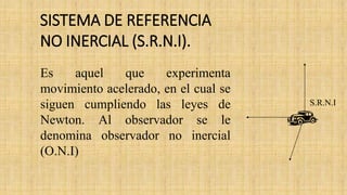 Es aquel que experimenta
movimiento acelerado, en el cual se
siguen cumpliendo las leyes de
Newton. Al observador se le
denomina observador no inercial
(O.N.I)
S.R.N.I
SISTEMA DE REFERENCIA
NO INERCIAL (S.R.N.I).
 