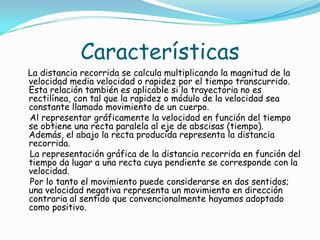 Características
La distancia recorrida se calcula multiplicando la magnitud de la
velocidad media velocidad o rapidez por el tiempo transcurrido.
Esta relación también es aplicable si la trayectoria no es
rectilínea, con tal que la rapidez o módulo de la velocidad sea
constante llamado movimiento de un cuerpo.
Al representar gráficamente la velocidad en función del tiempo
se obtiene una recta paralela al eje de abscisas (tiempo).
Además, el abajo la recta producida representa la distancia
recorrida.
La representación gráfica de la distancia recorrida en función del
tiempo da lugar a una recta cuya pendiente se corresponde con la
velocidad.
Por lo tanto el movimiento puede considerarse en dos sentidos;
una velocidad negativa representa un movimiento en dirección
contraria al sentido que convencionalmente hayamos adoptado
como positivo.
 