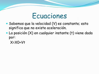 Ecuaciones
 Sabemos que la velocidad (V) es constante; esto
  significa que no existe aceleración.
 La posición (X) en cualquier instante (t) viene dada
  por:
   X=X0+Vt
 
