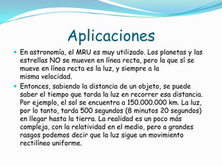 Aplicaciones
 En astronomía, el MRU es muy utilizado. Los planetas y las
  estrellas NO se mueven en línea recta, pero la que sí se
  mueve en línea recta es la luz, y siempre a la
  misma velocidad.
 Entonces, sabiendo la distancia de un objeto, se puede
  saber el tiempo que tarda la luz en recorrer esa distancia.
  Por ejemplo, el sol se encuentra a 150.000.000 km. La luz,
  por lo tanto, tarda 500 segundos (8 minutos 20 segundos)
  en llegar hasta la tierra. La realidad es un poco más
  compleja, con la relatividad en el medio, pero a grandes
  rasgos podemos decir que la luz sigue un movimiento
  rectilíneo uniforme.
 