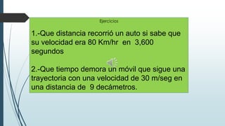 Ejercicios

1.-Que distancia recorrió un auto si sabe que
su velocidad era 80 Km/hr en 3,600
segundos
2.-Que tiempo demora un móvil que sigue una
trayectoria con una velocidad de 30 m/seg en
una distancia de 9 decámetros.

 