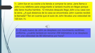 1.- John fue en su coche a la tienda a comprar la cena; Jane llama a
John a su teléfono para preguntarle si tardará mucho en llegar porque
ella tiene mucha hambre. 12 minutos después llega John a su casa con
la cena. ¿A qué distancia de la casa se encontraba John cuando recibió
la llamada? Ten en cuenta que el auto de John llevaba una velocidad de
120 km / h.

2.- El auto nuevo de John se desplaza con movimiento rectilíneo
uniforme, ¿cuánto tardará en recorrer 258 kilómetros si se desplaza
con una velocidad de 86 kilómetros por hora?

 