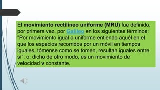 El movimiento rectilíneo uniforme (MRU) fue definido,
por primera vez, por Galileo en los siguientes términos:
"Por movimiento igual o uniforme entiendo aquél en el
que los espacios recorridos por un móvil en tiempos
iguales, tómense como se tomen, resultan iguales entre
sí", o, dicho de otro modo, es un movimiento de
velocidad v constante.

 