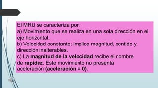 El MRU se caracteriza por:
a) Movimiento que se realiza en una sola dirección en el
eje horizontal.
b) Velocidad constante; implica magnitud, sentido y
dirección inalterables.
c) La magnitud de la velocidad recibe el nombre
de rapidez. Este movimiento no presenta
aceleración (aceleración = 0).

 