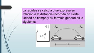 La rapidez se calcula o se expresa en
relación a la distancia recorrida en cierta
unidad de tiempo y su fórmula general es la
siguiente:

 