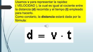 Usamos v para representar la rapidez
( VELOCIDAD ), la cual es igual al cociente entre
la distancia (d) recorrida y el tiempo (t) empleado
para hacerlo.
Como corolario, la distancia estará dada por la
fórmula:

 