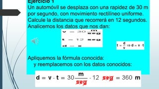 Ejercicio 1
Un automóvil se desplaza con una rapidez de 30 m
por segundo, con movimiento rectilíneo uniforme.
Calcule la distancia que recorrerá en 12 segundos.
Analicemos los datos que nos dan:

Apliquemos la fórmula conocida:
y reemplacemos con los datos conocidos:

 