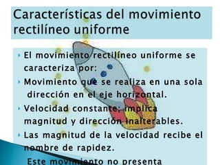 El movimiento rectilíneo uniforme se caracteriza por: Movimiento que se realiza en una sola  dirección en el eje horizontal. Velocidad constante; implica magnitud y dirección inalterables. Las magnitud de la velocidad recibe el nombre de rapidez. Este movimiento no presenta aceleración (aceleración=0). 