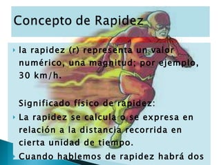 la rapidez (r) representa un valor numérico, una magnitud; por ejemplo, 30 km/h. Significado físico de rapidez: La rapidez se calcula o se expresa en relación a la distancia recorrida en cierta unidad de tiempo. Cuando hablemos de rapidez habrá dos elementos que considerar: la distancia (d) y el tiempo (t), íntimamente relacionados. 