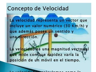 La velocidad representa un vector que incluye un valor numérico (30 Km/h) y que además posee un sentido y una dirección.  La velocidad es una magnitud vectorial que mide con que rapidez varía la posición de un móvil en el tiempo.  La velocidad la calculamos como la variación de la posición sobre la variación del tiempo.  