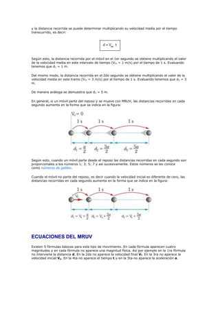 y la distancia recorrida se puede determinar multiplicando su velocidad media por el tiempo
transcurrido, es decir:




Según esto, la distancia recorrida por el móvil en el 1er segundo se obtiene multiplicando el valor
de la velocidad media en este intervalo de tiempo (Vm = 1 m/s) por el tiempo de 1 s. Evaluando
tenemos que d1 = 1 m.

Del mismo modo, la distancia recorrida en el 2do segundo se obtiene multiplicando el valor de la
velocidad media en este tramo (Vm = 3 m/s) por el tiempo de 1 s. Evaluando tenemos que d2 = 3
m.

De manera análoga se demuestra que d3 = 5 m.

En general, si un móvil parte del reposo y se mueve con MRUV, las distancias recorridas en cada
segundo aumenta en la forma que se indica en la figura:




Según esto, cuando un móvil parte desde el reposo las distancias recorridas en cada segundo son
proporcionales a los números 1; 3; 5; 7 y así sucesivamente. Estos números se les conoce
como números de galileo.

Cuando el móvil no parte del reposo, es decir cuando la velocidad inicial es diferente de cero, las
distancias recorridas en cada segundo aumenta en la forma que se indica en la figura:




ECUACIONES DEL MRUV
Existen 5 fórmulas básicas para este tipo de movimiento. En cada fórmula aparecen cuatro
magnitudes y en cada fórmula no aparece una magnitud física. Así por ejemplo en la 1ra fórmula
no interviene la distancia d. En la 2da no aparece la velocidad final Vf. En la 3ra no aparece la
velocidad inicial Vo. En la 4ta no aparece el tiempo t y en la 5ta no aparece la aceleración a.
 