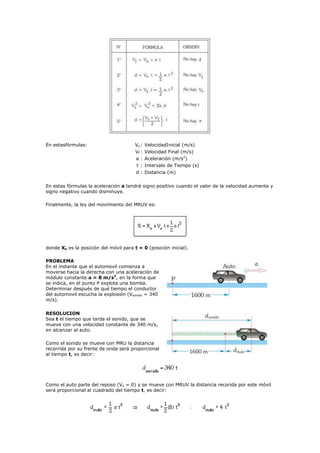 En estasfórmulas:                       Vo :   VelocidadInicial (m/s)
                                        Vf :   Velocidad Final (m/s)
                                        a:     Aceleración (m/s2)
                                        t :    Intervalo de Tiempo (s)
                                        d : Distancia (m)

En estas fórmulas la aceleración a tendrá signo positivo cuando el valor de la velocidad aumenta y
signo negativo cuando disminuye.

Finalmente, la ley del movimiento del MRUV es:




donde Xo es la posición del móvil para t = 0 (posición inicial).

PROBLEMA
En el instante que el automovil comienza a
moverse hacia la derecha con una aceleración de
módulo constante a = 8 m/s2, en la forma que
se indica, en el punto P explota una bomba.
Determinar después de qué tiempo el conductor
del automovil escucha la explosión (Vsonido = 340
m/s).

RESOLUCION
Sea t el tiempo que tarda el sonido, que se
mueve con una velocidad constante de 340 m/s,
en alcanzar al auto.

Como el sonido se mueve con MRU la distancia
recorrida por su frente de onda será proporcional
al tiempo t, es decir:




Como el auto parte del reposo (Vo = 0) y se mueve con MRUV la distancia recorida por este móvil
será proporcional al cuadrado del tiempo t, es decir:
 