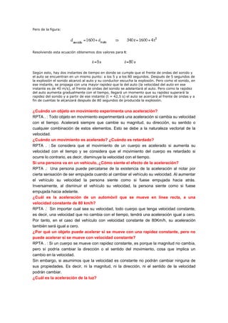 Pero de la figura:




Resolviendo esta ecuación obtenemos dos valores para t:




Según esto, hay dos instantes de tiempo en donde se cumple que el frente de ondas del sonido y
el auto se encuentran en un mismo punto: a los 5 y a los 80 segundos. Después de 5 segundos de
la explosión el sonido alcanzó al auto y su conductor escucha la explosión. Pero como el sonido, en
ese instante, se propaga con una mayor rapidez que la del auto (la velocidad del auto en ese
instante es de 40 m/s), el frente de ondas del sonido se adelantará al auto. Pero como la rapidez
del auto aumenta gradualmente con el tiempo, llegará un momento que su rapidez superará la
rapidez del sonido y a partir de ese instante (t = 42,5 s) el auto se acercará al frente de ondas y a
fin de cuentas la alcanzará después de 80 segundos de producida la explosión.


¿Cuándo un objeto en movimiento experimenta una aceleración?
RPTA . : Todo objeto en movimiento experimentará una aceleración si cambia su velocidad
con el tiempo. Acelerará siempre que cambie su magnitud, su dirección, su sentido o
cualquier combinación de estos elementos. Esto se debe a la naturaleza vectorial de la
velocidad.
¿Cuándo un movimiento es acelerado? ¿Cuándo es retardado?
RPTA . : Se considera que el movimiento de un cuerpo es acelerado si aumenta su
velocidad con el tiempo y se considera que el movimiento del cuerpo es retardado si
ocurre lo contrario, es decir, disminuye la velocidad con el tiempo.
Si una persona va en un vehículo, ¿Cómo siente el efecto de la aceleración?
RPTA .: Una persona puede percatarse de la existencia de la aceleración al notar por
cierta sensación de ser empujada cuando al cambiar el vehículo su velocidad. Al aumentar
el vehículo su velocidad la persona siente como si fuese empujada hacia atrás.
Inversamente, al disminuir el vehículo su velocidad, la persona siente como si fuese
empujada hacia adelante.
¿Cuál es la aceleración de un automóvil que se mueve en línea recta, a una
velocidad constante de 80 km/h?
RPTA .: Sin importar cual sea su velocidad, todo cuerpo que tenga velocidad constante,
es decir, una velocidad que no cambia con el tiempo, tendrá una aceleración igual a cero.
Por tanto, en el caso del vehículo con velocidad constante de 80Km/h, su aceleración
también será igual a cero.
¿Por qué un objeto puede acelerar si se mueve con una rapidez constante, pero no
puede acelerar si se mueve con velocidad constante?
RPTA . : Si un cuerpo se mueve con rapidez constante, es porque la magnitud no cambia,
pero sí podría cambiar la dirección o el sentido del movimiento, cosa que implica un
cambio en la velocidad.
Sin embargo, si asumimos que la velocidad es constante no podrán cambiar ninguna de
sus propiedades. Es decir, ni la magnitud, ni la dirección, ni el sentido de la velocidad
podrán cambiar.
¿Cuál es la aceleración de la luz?
 