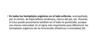 • En todas las hemiplejías orgánicas en el lado enfermo, acompañado,
por lo común, de hiperreflexia tendinosa, clonus del pie, etc. Durante
el ictus puede presentarse también en el lado no paralizado, aunque
con menos intensidad. Es el signo más importante para diferenciar las
hemiplejías orgánicas de las funcionales (histéricas o simuladas) (Þ).
 