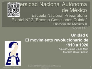 Unidad 6
                        El movimiento revolucionario de
                                            1910 a 1920
                                                            Aguilar Quiroz Diana Mitzi
                                                               Morales Oliva Enrique




                         Equipo 557 ENP2 La Canasta de Manzanas
20/03/2013 11:42 p.m.                  Mexicanas                                         1
 