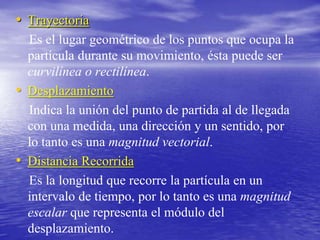 Trayectoria   Es el lugar geométrico de los puntos que ocupa la partícula durante su movimiento, ésta puede ser curvilínea o rectilínea.Desplazamiento   Indica la unión del punto de partida al de llegada con una medida, una dirección y un sentido, por lo tanto es una magnitud vectorial.Distancia Recorrida   Es la longitud que recorre la partícula en un intervalo de tiempo, por lo tanto es una magnitud escalar que representa el módulo del desplazamiento.