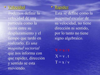Velocidad    Podemos definir la velocidad de una partícula como la razón entre su desplazamiento y el tiempo que tardó en realizarlo. Es una magnitud vectorial que nos informa con que rapidez, dirección y sentido se esta moviendo.Rapidez   Esta se define como la magnitud escalar de su velocidad, no tiene dirección ni sentido, por lo tanto no tiene signo algebraico.   V = x / t    X = v . t   T = x / v