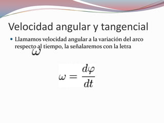 Velocidad angular y tangencialLlamamos velocidad angular a la variación del arco respecto al tiempo, la señalaremos con la letra