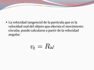 La velocidad tangencial de la partícula que es la velocidad real del objeto que efectúa el movimiento circular, puede calcularse a partir de la velocidad angular..