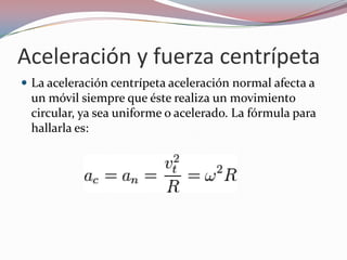 Aceleración y fuerza centrípetaLa aceleración centrípeta aceleración normal afecta a un móvil siempre que éste realiza un movimiento circular, ya sea uniforme o acelerado. La fórmula para hallarla es: