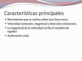 Características principalesMovimiento que se realiza sobre una línea recta.Velocidad constante, magnitud y dirección constantes.La magnitud de la velocidad recibe el nombre de rapidezAceleración nula