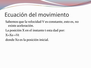 Ecuación del movimientoSabemos que la velocidad V es constante, esto es, no existe aceleración.La posición X en el instante t esta dad por:X=Xo +Vtdonde Xo es la posición inicial.