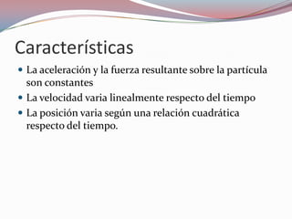 CaracterísticasLa aceleración y la fuerza resultante sobre la partícula son constantesLa velocidad varia linealmente respecto del tiempoLa posición varia según una relación cuadrática respecto del tiempo.