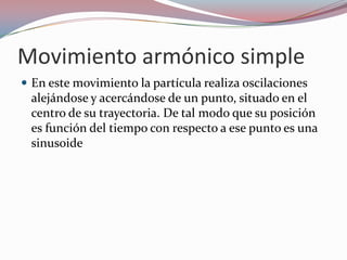 Movimiento armónico simpleEn este movimiento la partícula realiza oscilaciones alejándose y acercándose de un punto, situado en el centro de su trayectoria. De tal modo que su posición es función del tiempo con respecto a ese punto es una sinusoide