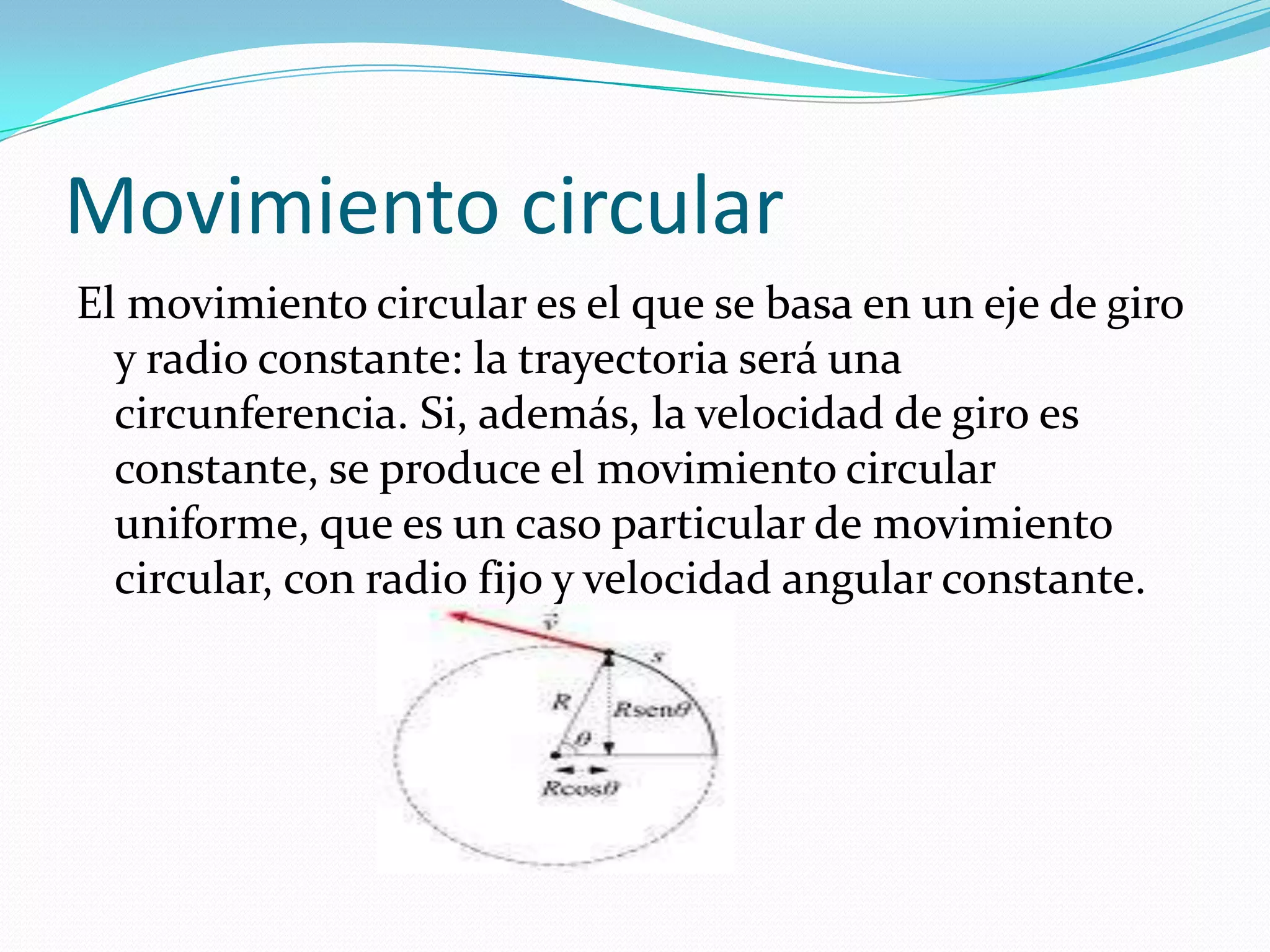Movimiento circularEl movimiento circular es el que se basa en un eje de giro y radio constante: la trayectoria será una circunferencia. Si, además, la velocidad de giro es constante, se produce el movimiento circular uniforme, que es un caso particular de movimiento circular, con radio fijo y velocidad angular constante.