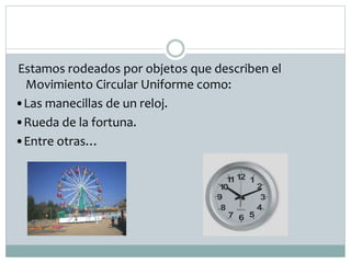 Estamos rodeados por objetos que describen el
Movimiento Circular Uniforme como:
•Las manecillas de un reloj.
•Rueda de la fortuna.
•Entre otras…
 