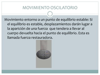 MOVIMIENTO OSCILATORIO
Movimiento entorno a un punto de equilibrio estable: Si
el equilibrio es estable, desplazamientos darán lugar a
la aparición de una fuerza que tendera a llevar al
cuerpo devuelta hacia el punto de equilibrio. Esta es
llamada fuerza restauradora.
 