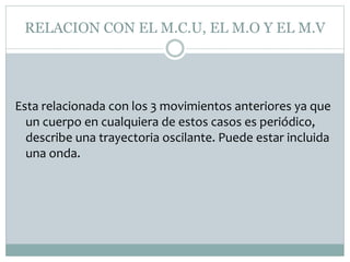 RELACION CON EL M.C.U, EL M.O Y EL M.V
Esta relacionada con los 3 movimientos anteriores ya que
un cuerpo en cualquiera de estos casos es periódico,
describe una trayectoria oscilante. Puede estar incluida
una onda.
 