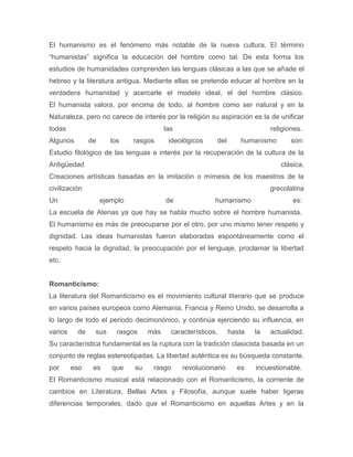 El humanismo es el fenómeno más notable de la nueva cultura. El término 
“humanistas” significa la educación del hombre como tal. De esta forma los 
estudios de humanidades comprenden las lenguas clásicas a las que se añade el 
hebreo y la literatura antigua. Mediante ellas se pretende educar al hombre en la 
verdadera humanidad y acercarle el modelo ideal, el del hombre clásico. 
El humanista valora, por encima de todo, al hombre como ser natural y en la 
Naturaleza, pero no carece de interés por la religión su aspiración es la de unificar 
todas las religiones. 
Algunos de los rasgos ideológicos del humanismo son: 
Estudio filológico de las lenguas e interés por la recuperación de la cultura de la 
Antigüedad clásica. 
Creaciones artísticas basadas en la imitación o mímesis de los maestros de la 
civilización grecolatina 
Un ejemplo de humanismo es: 
La escuela de Atenas ya que hay se habla mucho sobre el hombre humanista. 
El humanismo es más de preocuparse por el otro, por uno mismo tener respeto y 
dignidad. Las ideas humanistas fueron elaboradas espontáneamente como el 
respeto hacia la dignidad, la preocupación por el lenguaje, proclamar la libertad 
etc. 
Romanticismo: 
La literatura del Romanticismo es el movimiento cultural literario que se produce 
en varios países europeos como Alemania, Francia y Reino Unido, se desarrolla a 
lo largo de todo el periodo decimonónico, y continúa ejerciendo su influencia, en 
varios de sus rasgos más característicos, hasta la actualidad. 
Su característica fundamental es la ruptura con la tradición clasicista basada en un 
conjunto de reglas estereotipadas. La libertad auténtica es su búsqueda constante, 
por eso es que su rasgo revolucionario es incuestionable. 
El Romanticismo musical está relacionado con el Romanticismo, la corriente de 
cambios en Literatura, Bellas Artes y Filosofía, aunque suele haber ligeras 
diferencias temporales, dado que el Romanticismo en aquellas Artes y en la 
 