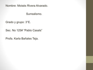 Nombre: Moisés Rivera Alvarado. 
Surrealismo. 
Grado y grupo: 3°E. 
Sec. No 125# “Pablo Casals” 
Profa. Karla Bañales Teja. 
 