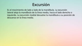 Excursión
Es el movimiento de lado a lado de la mandíbula. La excursión
lateral aleja la mandíbula de la línea media, hacia el lado derecho o
izquierdo. La excursión medial devuelve la mandíbula a su posición de
descanso en la línea media.
 