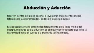 Abducción y Aducción
Ocurren dentro del plano coronal e involucran movimientos medio-
laterales de las extremidades, dedos de los pies o pulgar.
La abducción aleja la extremidad lateralmente de la línea media del
cuerpo, mientras que la aducción es el movimiento opuesto que lleva la
extremidad hacia el cuerpo o a través de la línea media.
 