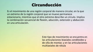 Circunducción
Es el movimiento de una región corporal de manera circular, en la que
un extremo de la región corporal que se mueve permanece
estacionario, mientras que el otro extremo describe un círculo. Implica
la combinación secuencial de flexión, aducción, extensión y abducción
en una articulación.
Este tipo de movimiento se encuentra en
las articulaciones biaxiales condiloides y
de silla de montar, y en las articulaciones
multiaxiales de rótula
 