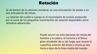Rotación
Se da Dentro de la columna vertebral, en una articulación de pivote o en
una articulación de rótula.
La rotación del cuello o cuerpo es el movimiento de torsión producido
por la suma de los pequeños movimientos de rotación disponibles entre
vértebras adyacentes.
Puede ocurrir en articulaciones de rótula del
hombro y la cadera. el húmero y el fémur
giran alrededor de su eje largo, que mueve la
superficie anterior del brazo o muslo ya sea
hacia o lejos de la línea media del cuerpo.
 