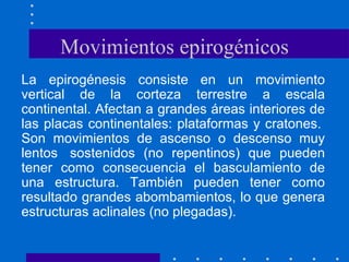Movimientos epirogénicos La epirogénesis consiste en un movimiento vertical de la corteza terrestre a escala continental. Afectan a grandes áreas interiores de las placas continentales: plataformas y cratones.  Son movimientos de ascenso o descenso muy lentos  sostenidos (no repentinos) que pueden tener como consecuencia el basculamiento de una estructura. También pueden tener como resultado grandes abombamientos, lo que genera estructuras aclinales (no plegadas).  